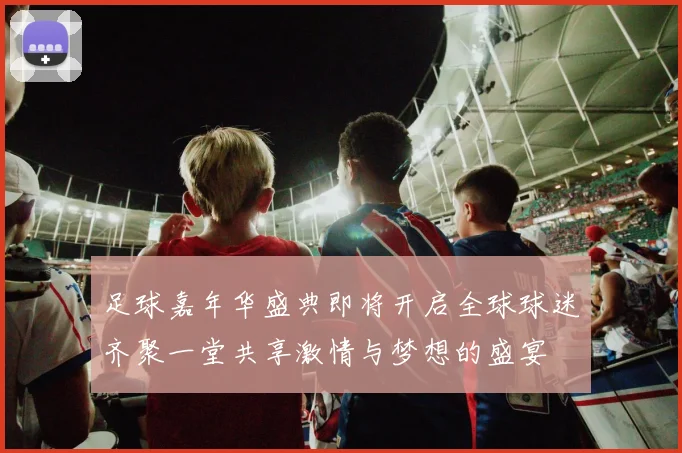 足球嘉年华盛典即将开启全球球迷齐聚一堂共享激情与梦想的盛宴