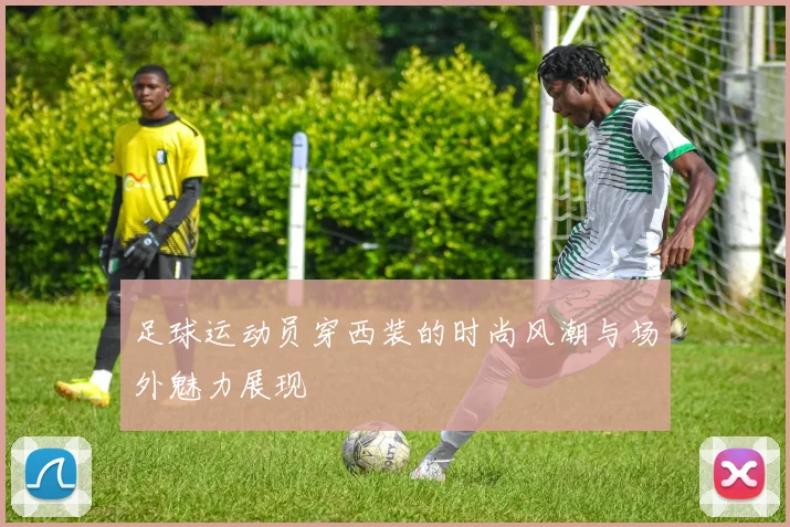 足球运动员穿西装的时尚风潮与场外魅力展现