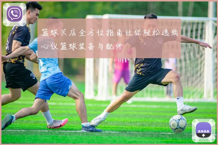 篮球买店全方位指南让你轻松选购心仪篮球装备与配件